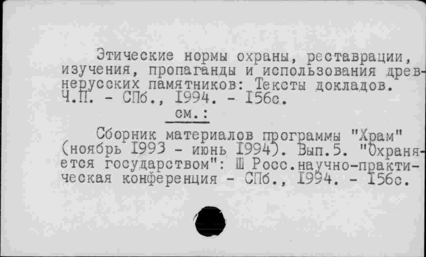 ﻿Этические нормы охраны, реставрации, изучения, пропаганды и использования древ' нерусских памятников: Тексты докладов. Ч.П. - СПб., 1994. - 156с.
см. :
Сборник материалов программы "Храм" (ноябрь 1993 - июнь 1994;. Вып.5. "Охраняется государством": І1І Росс.научно-практическая конференция - СПб., 1994. - 156с.